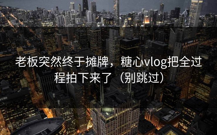 老板突然终于摊牌，糖心vlog把全过程拍下来了（别跳过）