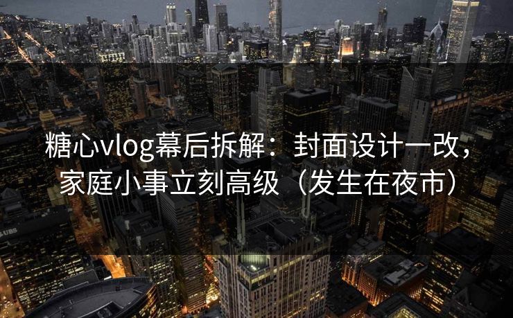 糖心vlog幕后拆解：封面设计一改，家庭小事立刻高级（发生在夜市）