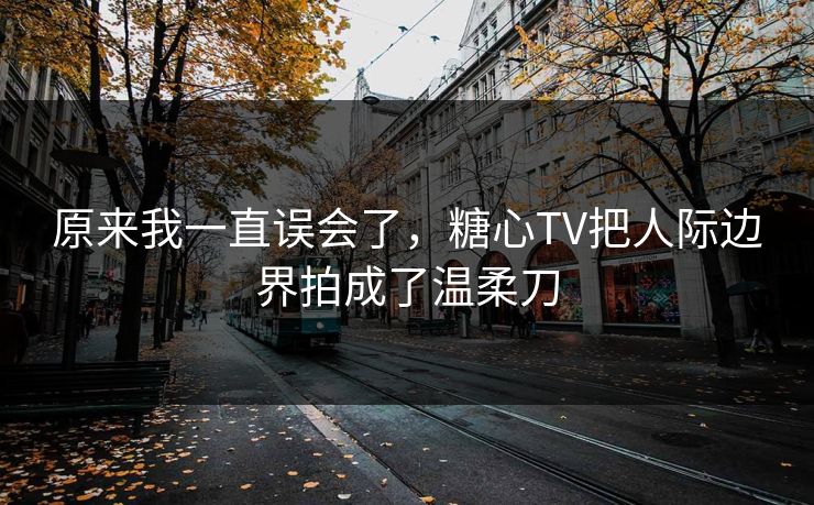 原来我一直误会了，糖心TV把人际边界拍成了温柔刀