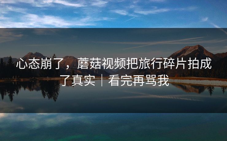 心态崩了，蘑菇视频把旅行碎片拍成了真实｜看完再骂我