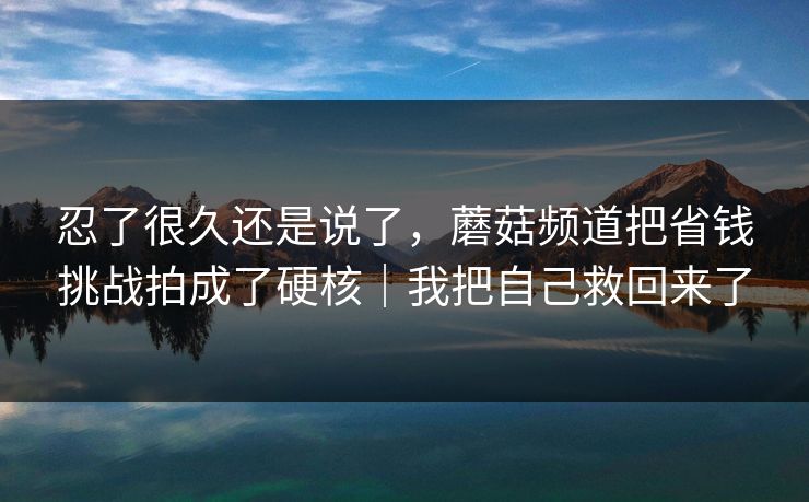 忍了很久还是说了，蘑菇频道把省钱挑战拍成了硬核｜我把自己救回来了