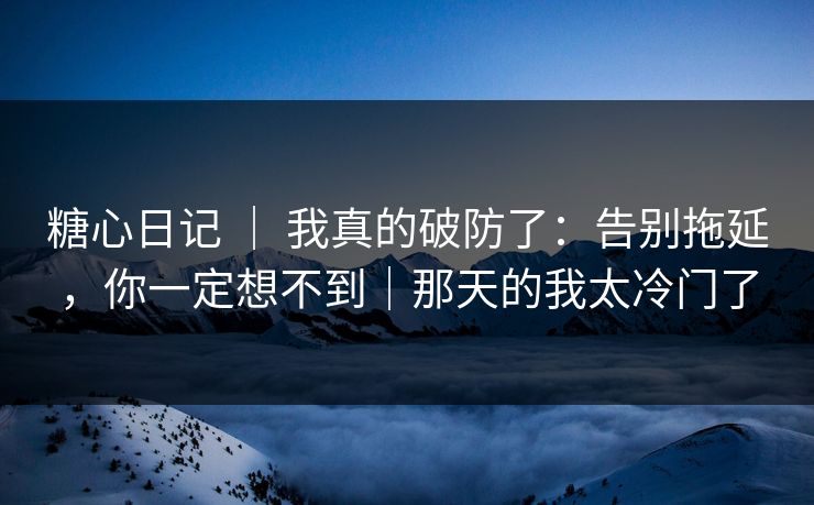 糖心日记 ｜ 我真的破防了：告别拖延，你一定想不到｜那天的我太冷门了
