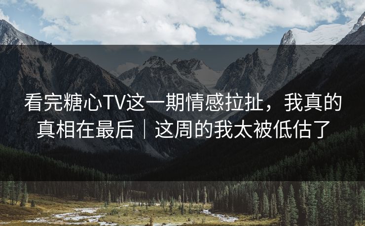 看完糖心TV这一期情感拉扯，我真的真相在最后｜这周的我太被低估了