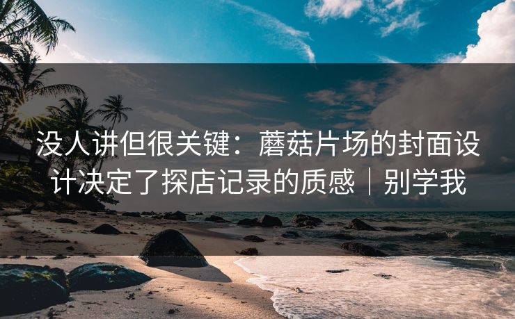 没人讲但很关键：蘑菇片场的封面设计决定了探店记录的质感｜别学我
