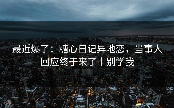 最近爆了：糖心日记异地恋，当事人回应终于来了｜别学我