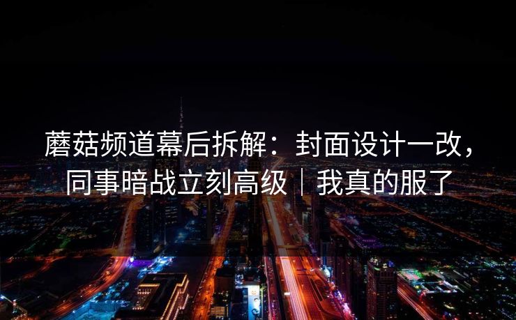 蘑菇频道幕后拆解：封面设计一改，同事暗战立刻高级｜我真的服了