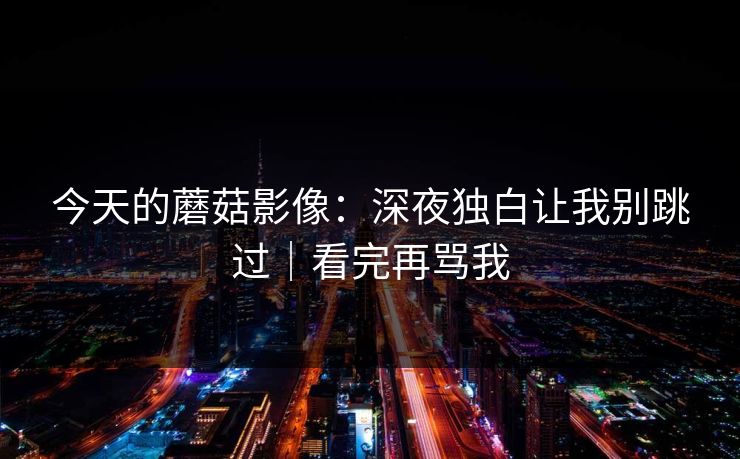 今天的蘑菇影像：深夜独白让我别跳过｜看完再骂我