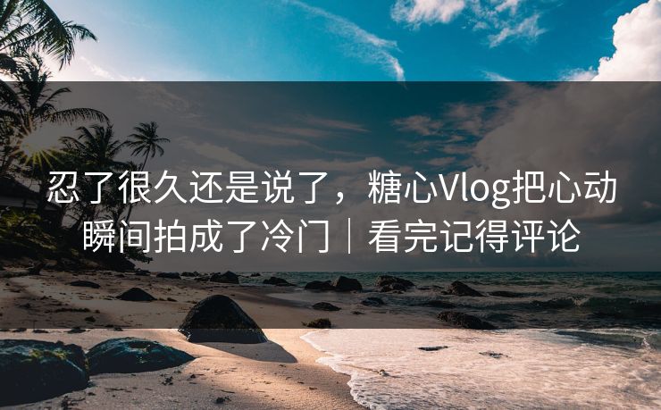 忍了很久还是说了，糖心Vlog把心动瞬间拍成了冷门｜看完记得评论