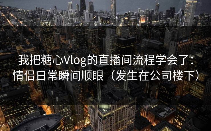 我把糖心Vlog的直播间流程学会了：情侣日常瞬间顺眼（发生在公司楼下）