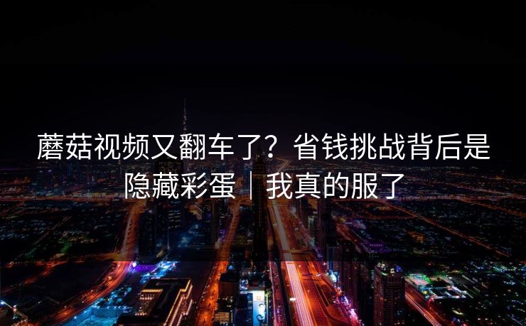 蘑菇视频又翻车了？省钱挑战背后是隐藏彩蛋｜我真的服了